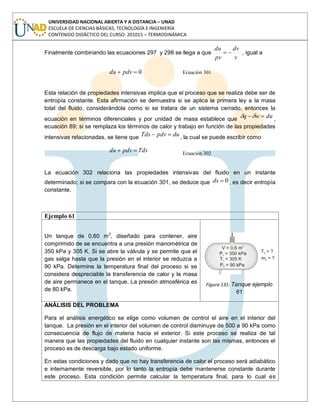 UNIVERSIDAD NACIONAL ABIERTA Y A DISTANCIA – UNAD
ESCUELA DE CIENCIAS BÁSICAS, TECNOLOGÍA E INGENIERÍA
CONTENIDO DIDÁCTICO DEL CURSO: 201015 – TERMODINÁMICA
Finalmente combinando las ecuaciones 297 y 298 se llega a que
v
dv
pv
du
, igual a
0pdvdu Ecuación 301
Esta relación de propiedades intensivas implica que el proceso que se realiza debe ser de
entropía constante. Esta afirmación se demuestra si se aplica la primera ley a la masa
total del fluido, considerándola como si se tratara de un sistema cerrado, entonces la
ecuación en términos diferenciales y por unidad de masa establece que duwq ,
ecuación 89; si se remplaza los términos de calor y trabajo en función de las propiedades
intensivas relacionadas, se tiene que dupdvTds , la cual se puede escribir como
Tdspdvdu Ecuación 302
La ecuación 302 relaciona las propiedades intensivas del fluido en un instante
determinado; si se compara con la ecuación 301, se deduce que 0ds , es decir entropía
constante.
Ejemplo 61
Un tanque de 0,60 m3
, diseñado para contener, aire
comprimido de se encuentra a una presión manométrica de
350 kPa y 305 K. Si se abre la válvula y se permite que el
gas salga hasta que la presión en el interior se reduzca a
90 kPa. Determine la temperatura final del proceso si se
considera despreciable la transferencia de calor y la masa
de aire permanece en el tanque. La presión atmosférica es
de 80 kPa.
Figura 131: Tanque ejemplo
61
ANÁLISIS DEL PROBLEMA
Para el análisis energético se elige como volumen de control el aire en el interior del
tanque. La presión en el interior del volumen de control disminuye de 500 a 90 kPa como
consecuencia de flujo de materia hacia el exterior. Si este proceso se realiza de tal
manera que las propiedades del fluido en cualquier instante son las mismas, entonces el
proceso es de descarga bajo estado uniforme.
En estas condiciones y dado que no hay transferencia de calor el proceso será adiabático
e internamente reversible, por lo tanto la entropía debe mantenerse constante durante
este proceso. Esta condición permite calcular la temperatura final, para lo cual es
 