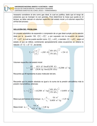UNIVERSIDAD NACIONAL ABIERTA Y A DISTANCIA – UNAD
ESCUELA DE CIENCIAS BÁSICAS, TECNOLOGÍA E INGENIERÍA
CONTENIDO DIDÁCTICO DEL CURSO: 201015 – TERMODINÁMICA
necesario considerar al aire como gas ideal, lo cual se justifica, dado que el rango de
presiones que se manejan no son grandes. Para determinar la masa que queda en el
tanque, se debe calcular el volumen específico del estado inicial y el volumen específico
al final del proceso.
SOLUCIÓN DEL PROBLEMA
Un proceso adiabático de expansión o compresión de un gas ideal cumple con la relación
dada por la ecuación 132, 1122 VPVP , y por supuesto con la ecuación de estado
nRTPV , la cual se puede escribir como 222 nRTVP , o también 111 nRTVP , según el
estado al que se refiera; combinando apropiadamente estas ecuaciones se obtiene la
relación 1
1
12
1
2 TPTP , de donde:
K
kPa
kPa
K
P
P
TT 234
170
430
)305(
4,1
4,111
2
1
12
Volumen específico del estado inicial:
kgm
kPakmolkg
KkmolKkJ
MP
RT
v /2500,0
)350)(/96,28(
)305)(/31,8( 3
1
1
1
Recuerde que M representa el peso molecular del aire.
Recuerde que la presión absoluta es igual a la suma de la presión atmosférica más la
presión manométrica, entonces:
kgm
kPa
kPa
kgm
P
P
vv /4850,0
170
430
)/2500,0( 3
4,1
1
3
1
2
1
12
Masa que permanece en el tanque kg
kgm
m
v
V
m 24,1
/4850,0
6,0
3
3
2
2
2
Masa inicial kg
kgm
m
v
V
m 40,2
/25,0
6,0
3
3
1
1
1
 