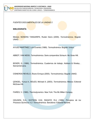 UNIVERSIDAD NACIONAL ABIERTA Y A DISTANCIA – UNAD
ESCUELA DE CIENCIAS BÁSICAS, TECNOLOGÍA E INGENIERÍA
CONTENIDO DIDÁCTICO DEL CURSO: 201015 – TERMODINÁMICA
FUENTES DOCUMENTALES DE LA UNIDAD 2
BIBLIOGRAFÍA
Módulo: MÚNERA TANGARIFE, Rubén Darío (2009). Termodinámica. Bogotá:
UNAD.
AYUSO MARTÍNEZ, Luís Evaristo (1989). Termodinámica. Bogotá: Unisur.
ABBOT; VAN NESS. Termodinámica. Serie compendios Schaum. Mc Graw Hill.
BOXER, G. (1990). Termodinámica. Cuadernos de trabajo. Addison & Wesley .
Iberoamericana.
CISNEROS REVELO, Álvaro Enrique (2005). Termodinámica. Bogotá: UNAD.
ÇENGEL, Yunus A.; BOLES, Michael A. (2003). Termodinámica. México: Editorial
McGraw-Hill.
FAIRES, V. (1980). Thermodynamics. New York: The Mc Millan Compay.
HOUGEN, O.A.; WATSON, K.M.; RAGATZ, R.A. (1988). Principios de los
Procesos Químicos V.2: Termodinámica. Barcelona: Editorial Reverté.
 