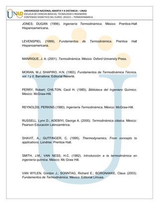 UNIVERSIDAD NACIONAL ABIERTA Y A DISTANCIA – UNAD
ESCUELA DE CIENCIAS BÁSICAS, TECNOLOGÍA E INGENIERÍA
CONTENIDO DIDÁCTICO DEL CURSO: 201015 – TERMODINÁMICA
JONES; DUGAN (1996). Ingeniería Termodinámica. México: Prentice-Hall
Hispanoamericana.
LEVENSPIEL (1999), Fundamentos de Termodinámica. Prentice Hall
Hispanoamericana.
MANRIQUE, J. A. (2001). Termodinámica. México: Oxford University Press.
MORAN, M.J; SHAPIRO, H.N. (1993). Fundamentos de Termodinámica Técnica,
vol. I y II. Barcelona: Editorial Reverté.
PERRY, Robert; CHILTON, Cecil H. (1985). Biblioteca del Ingeniero Químico.
México: McGraw-Hill.
REYNOLDS; PERKINS (1980). Ingeniería Termodinámica. México: McGraw-Hill.
RUSSELL, Lynn D.; ADEBIYI, George A. (2000). Termodinámica clásica. México:
Pearson Educación Latinoamérica.
SHAVIT, A.; GUTFINGER, C. (1995). Thermodynamics, From concepts to
applications. Londres: Prentice Hall.
SMITH, J.M.; VAN NESS, H.C. (1982). Introducción a la termodinámica en
ingeniería química. México: Mc Graw Hill.
VAN WYLEN, Gordon J.; SONNTAG, Richard E.; BORGNAKKE, Claus (2003).
Fundamentos de Termodinámica. México: Editorial Limusa.
 