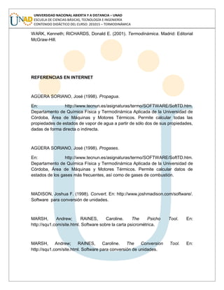 UNIVERSIDAD NACIONAL ABIERTA Y A DISTANCIA – UNAD
ESCUELA DE CIENCIAS BÁSICAS, TECNOLOGÍA E INGENIERÍA
CONTENIDO DIDÁCTICO DEL CURSO: 201015 – TERMODINÁMICA
WARK, Kenneth; RICHARDS, Donald E. (2001). Termodinámica. Madrid: Editorial
McGraw-Hill.
REFERENCIAS EN INTERNET
AGÜERA SORIANO, José (1998). Propagua.
En: http://www.tecnun.es/asignaturas/termo/SOFTWARE/SoftTD.htm.
Departamento de Química Física y Termodinámica Aplicada de la Universidad de
Córdoba, Área de Máquinas y Motores Térmicos. Permite calcular todas las
propiedades de estados de vapor de agua a partir de sólo dos de sus propiedades,
dadas de forma directa o indirecta.
AGÜERA SORIANO, José (1998). Progases.
En: http://www.tecnun.es/asignaturas/termo/SOFTWARE/SoftTD.htm.
Departamento de Química Física y Termodinámica Aplicada de la Universidad de
Córdoba, Área de Máquinas y Motores Térmicos. Permite calcular datos de
estados de los gases más frecuentes, así como de gases de combustión.
MADISON, Joshua F. (1998). Convert. En: http://www.joshmadison.com/software/.
Software para conversión de unidades.
MARSH, Andrew; RAINES, Caroline. The Psicho Tool. En:
http://squ1.com/site.html. Software sobre la carta psicrométrica.
MARSH, Andrew; RAINES, Caroline. The Conversion Tool. En:
http://squ1.com/site.html. Software para conversión de unidades.
 