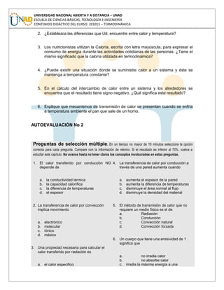 UNIVERSIDAD NACIONAL ABIERTA Y A DISTANCIA – UNAD
ESCUELA DE CIENCIAS BÁSICAS, TECNOLOGÍA E INGENIERÍA
CONTENIDO DIDÁCTICO DEL CURSO: 201015 – TERMODINÁMICA
2. ¿Establezca las diferencias que Ud. encuentre entre calor y temperatura?
3. Los nutricionistas utilizan la Caloría, escrita con letra mayúscula, para expresar el
consumo de energía durante las actividades cotidianas de las personas. ¿Tiene el
mismo significado que la caloría utilizada en termodinámica?
4. ¿Puede existir una situación donde se suministre calor a un sistema y éste se
mantenga a temperatura constante?
5. En el cálculo del intercambio de calor entre un sistema y los alrededores se
encuentra que el resultado tiene signo negativo. ¿Qué significa este resultado?
6. Explique que mecanismos de transmisión de calor se presentan cuando se enfría
a temperatura ambiente el pan que sale de un horno.
AUTOEVALUACIÓN No 2
Preguntas de selección múltiple. En un tiempo no mayor de 10 minutos seleccione la opción
correcta para cada pregunta. Compare con la información de retorno. Si el resultado es inferior al 70%, vuelva a
estudiar este capítulo. No avance hasta no tener claros los conceptos involucrados en estas preguntas.
1. El calor transferido por conducción NO
depende de
a. la conductividad térmica
b. la capacidad calorífica
c. la diferencia de temperaturas
d. el espesor
2. La transferencia de calor por convección
implica movimiento
a. electrónico
b. molecular
c. iónico
d. másico
3. Una propiedad necesaria para calcular el
calor transferido por radiación es
a. el calor específico
4. La transferencia de calor por conducción a
través de una pared aumenta cuando
a. aumenta el espesor de la pared
b. aumenta la diferencia de temperaturas
c. disminuye el área normal al flujo
d. disminuye la densidad del material
5. El método de transmisión de calor que no
requiere un medio físico es el de
a. Radiación
b. Conducción
c. Convección natural
d. Convección forzada
6. Un cuerpo que tiene una emisividad de 1
significa que
a. no irradia calor
b. no absorbe calor
c. irradia la máxima energía a una
 