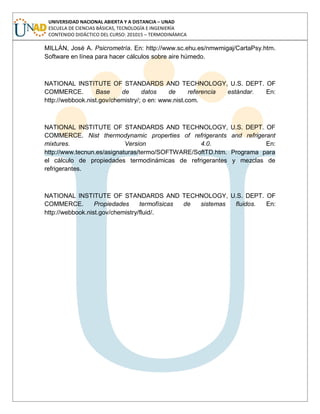 UNIVERSIDAD NACIONAL ABIERTA Y A DISTANCIA – UNAD
ESCUELA DE CIENCIAS BÁSICAS, TECNOLOGÍA E INGENIERÍA
CONTENIDO DIDÁCTICO DEL CURSO: 201015 – TERMODINÁMICA
MILLÁN, José A. Psicrometría. En: http://www.sc.ehu.es/nmwmigaj/CartaPsy.htm.
Software en línea para hacer cálculos sobre aire húmedo.
NATIONAL INSTITUTE OF STANDARDS AND TECHNOLOGY, U.S. DEPT. OF
COMMERCE. Base de datos de referencia estándar. En:
http://webbook.nist.gov/chemistry/; o en: www.nist.com.
NATIONAL INSTITUTE OF STANDARDS AND TECHNOLOGY, U.S. DEPT. OF
COMMERCE. Nist thermodynamic properties of refrigerants and refrigerant
mixtures. Version 4.0. En:
http://www.tecnun.es/asignaturas/termo/SOFTWARE/SoftTD.htm. Programa para
el cálculo de propiedades termodinámicas de refrigerantes y mezclas de
refrigerantes.
NATIONAL INSTITUTE OF STANDARDS AND TECHNOLOGY, U.S. DEPT. OF
COMMERCE. Propiedades termofísicas de sistemas fluidos. En:
http://webbook.nist.gov/chemistry/fluid/.
 