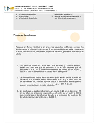 UNIVERSIDAD NACIONAL ABIERTA Y A DISTANCIA – UNAD
ESCUELA DE CIENCIAS BÁSICAS, TECNOLOGÍA E INGENIERÍA
CONTENIDO DIDÁCTICO DEL CURSO: 201015 – TERMODINÁMICA
b. la conductividad térmica
c. la emisividad
d. el coeficiente de película
determinada temperatura
d. absorbe la máxima energía posible a
una determinada temperatura
Problemas de aplicación
Resuelva en forma individual o en grupo los siguientes problemas, compare los
resultados con la información de retorno. Si encuentra dificultades revise nuevamente
la teoría, discuta con sus compañeros, si persiste las dudas, plantéelas en la sesión de
tutoría.
1. Una pared de ladrillo de 3 m de alto, 5 m de ancho y 15 cm de espesor,
separa una zona fría que se encuentra a 10 ºC, del ambiente que se
encuentra a 25 ºC. Si la conductividad térmica del ladrillo es 0,7 W/(m.K),
calcule la tasa de transferencia de calor a través de la pared.
2. La transferencia de calor a través del fondo plano de una olla de aluminio es
de 600 W. Si la superficie interior se encuentra a 102 ºC y el fondo tiene 30
cm de diámetro y 0,15 cm de espesor, calcule la temperatura de la superficie
exterior, en contacto con el medio calefactor.
)./(204 KmWK Alt
3. Un objeto que se puede modelar como un cilindro de 20 cm de diámetro y 40
cm de altura se encuentra suspendido en el centro de un salón a 600 K
determine la tasa de transferencia de calor si la emisividad del objeto es de
0,8 y la temperatura del ambiente es de 300 K.
 
