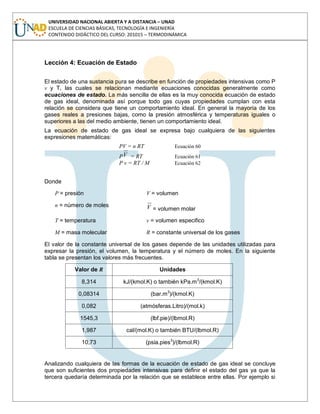 UNIVERSIDAD NACIONAL ABIERTA Y A DISTANCIA – UNAD
ESCUELA DE CIENCIAS BÁSICAS, TECNOLOGÍA E INGENIERÍA
CONTENIDO DIDÁCTICO DEL CURSO: 201015 – TERMODINÁMICA
Lección 4: Ecuación de Estado
El estado de una sustancia pura se describe en función de propiedades intensivas como P
v y T, las cuales se relacionan mediante ecuaciones conocidas generalmente como
ecuaciones de estado. La más sencilla de ellas es la muy conocida ecuación de estado
de gas ideal, denominada así porque todo gas cuyas propiedades cumplan con esta
relación se considera que tiene un comportamiento ideal. En general la mayoría de los
gases reales a presiones bajas, como la presión atmosférica y temperaturas iguales o
superiores a las del medio ambiente, tienen un comportamiento ideal.
La ecuación de estado de gas ideal se expresa bajo cualquiera de las siguientes
expresiones matemáticas:
PV = n RT Ecuación 60
PV = RT Ecuación 61
P v = RT / M Ecuación 62
Donde
P = presión V = volumen
n = número de moles V = volumen molar
T = temperatura v = volumen especifico
M = masa molecular R = constante universal de los gases
El valor de la constante universal de los gases depende de las unidades utilizadas para
expresar la presión, el volumen, la temperatura y el número de moles. En la siguiente
tabla se presentan los valores más frecuentes.
Valor de R Unidades
8,314 kJ/(kmol.K) o también kPa.m3
/(kmol.K)
0,08314 (bar.m3
)/(kmol.K)
0,082 (atmósferas.Litro)/(mol.k)
1545,3 (lbf.pie)/(lbmol.R)
1,987 cal/(mol.K) o también BTU/(lbmol.R)
10,73 (psia.pies3
)/(lbmol.R)
Analizando cualquiera de las formas de la ecuación de estado de gas ideal se concluye
que son suficientes dos propiedades intensivas para definir el estado del gas ya que la
tercera quedaría determinada por la relación que se establece entre ellas. Por ejemplo si
 
