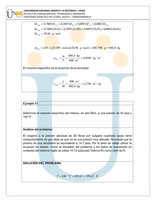 UNIVERSIDAD NACIONAL ABIERTA Y A DISTANCIA – UNAD
ESCUELA DE CIENCIAS BÁSICAS, TECNOLOGÍA E INGENIERÍA
CONTENIDO DIDÁCTICO DEL CURSO: 201015 – TERMODINÁMICA
molgM
M
MMMMM
aire
aire
COArONaire
/96,28
)01,44(0003,0)95,39(0093,0)00.32(2095,0)01,28(7809,0
0003,00093,02095,07809,0 222
kggmolgmolesnMmaire 4,680398.680)/96,28)(493.23(
3
3
/8505,0
800
4,680
mkg
m
kg
V
m
aire
El volumen específico es el recíproco de la densidad
kgm
kg
m
M
V
vaire /1758,1
4,680
800 3
3
Ejemplo 11
Determine el volumen específico del metano, en pies3
/lbm, a una presión de 30 psia y
100 ºF.
Análisis del problema:
El oxígeno a la presión absoluta de 30 libras por pulgada cuadrada (psia) tiene
comportamiento de gas ideal ya que no es una presión muy elevada. Recuerde que la
presión de una atmósfera es equivalente a 14,7 psia. Por lo tanto es válido utilizar la
ecuación de estado. Como el resultado del problema y los datos se encuentran en
unidades del sistema inglés se utiliza 10,73 (psia.pies3
)/(lbmol.R) como valor de R.
SOLUCIÓN DEL PROBLEMA
RFT 67,55967,459º100
 