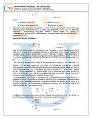 UNIVERSIDAD NACIONAL ABIERTA Y A DISTANCIA – UNAD
ESCUELA DE CIENCIAS BÁSICAS, TECNOLOGÍA E INGENIERÍA
CONTENIDO DIDÁCTICO DEL CURSO: 201015 – TERMODINÁMICA
c
r
T
T
T
Ecuación 68
donde
Pr = Presión reducida Pc = Presión crítica
Tr = Temperatura reducida Tc = Temperatura crítica
A presiones y temperaturas reducidas los valores de Z son aproximadamente iguales para
todos los gases, característica que se utiliza para graficar los valores de Z a diferentes
presiones y temperaturas reducidas. También existen tablas de factores de
compresibilidad en función de temperaturas y presiones reducidas que se utilizan en la
determinación de Z
Ecuación de van der Waals
2
V
a
bV
RT
P
Ecuación 69
Esta es otra de las ecuaciones propuestas para modelar el comportamiento de un gas
real, tiene en cuenta las desviaciones que se presentan en la presión debido a la
presencia de las fuerzas de atracción entre las moléculas del gas y desviaciones en el
volumen debido a que la moléculas del gas ocupan su propio volumen. Como se observa,
la ecuación de van der Waals tiene dos constantes a y b que son características de cada
gas.
La constante b representa la corrección por el volumen ocupado por las moléculas, y el
término
2
/Va es una corrección que toma en cuenta las fuerzas de atracción
intermolecular. Cuando aumenta el volumen y disminuye la presión las moléculas del gas
están más separadas y por consiguiente las fuerzas de atracción y el volumen ocupado
por las propias moléculas son despreciables pero a presiones altas estos factores se
vuelven importantes y es necesario considerarlos para no cometer errores que serían
completamente inaceptables en el trabajo de ingeniería.
Las constantes de la ecuación de van der Waals se determinan teniendo en cuenta que la
isoterma crítica de un diagrama P-v tiene un punto de inflexión horizontal precisamente en
el punto crítico, entonces la primera y segunda derivadas de la presión con respecto al
volumen específico a la temperatura crítica deben ser igual a cero. Al derivar la ecuación
69 con respecto a v y considerando que:
0
cTv
P
y
02
2
cT
v
P
se obtienen las expresiones que permiten calcular las constantes a y b en función la
temperatura y presión críticas las cuales se presentan a continuación.
c
c
P
TR
a
64
27 22
Ecuación 70
c
c
P
RT
b
8 Ecuación 71
 