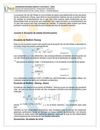 UNIVERSIDAD NACIONAL ABIERTA Y A DISTANCIA – UNAD
ESCUELA DE CIENCIAS BÁSICAS, TECNOLOGÍA E INGENIERÍA
CONTENIDO DIDÁCTICO DEL CURSO: 201015 – TERMODINÁMICA
La ecuación de van der Waals es muy limitada se aplica razonablemente en las cercanías
de las condiciones críticas, pero tiene el reconocimiento histórico de ser el primer intento
de modelar el comportamiento de un gas real. Para superar estas limitaciones se han
desarrollado otras ecuaciones que responden con mayor precisión al comportamiento de
un gas real aunque son más complejas de manejar. El ingeniero debe evaluar que tanta
precisión necesita en sus cálculos para decidir que tipo de ecuación necesita.
Lección 5: Ecuación de estado (Continuación)
Ecuación de Redlich- Kwong
Esta es una ecuación mucho más exacta que la ecuación de van der Waals y aplicable en
un mayor rango de presión y temperaturas.
5,0
)()( TbVV
a
bV
RT
P
Ecuación 72
Las constantes a y b son diferentes a las correspondientes constantes de la ecuación de
van der Waals pero se obtienen también a partir de las propiedades de estado crítico.
V representa el volumen molar, T la temperatura y R la constante universal de los gases.
c
c
P
TR
a
5,22
427.0
Ecuación 73
c
c
P
RT
b
0866,0
Ecuación 74
Los coeficientes numéricos 0.427 y 0.0866 son adimensionales y se pueden utilizar con
cualquier conjunto de datos con unidades consistentes.
Ecuación de Redlich - Kwong - Soave
Constituye una mejora a la ecuación de Redlich - Kwong ya que se maneja una constante
más la cual a su vez es función de otra constante conocida como factor acéntrico para
cada gas.
2
2
5,0
11
)()( cT
T
m
TbVV
a
bV
RT
P
Ecuación 75
donde,
2
176,0574,148,0 wwm y w es el factor acéntrico, una constante para cada
gas.
También se han desarrollado ecuaciones más complejas para el manejo de sustancias
gaseosas particulares donde se manejan un mayor número de constantes. Los cálculos
manuales en estos casos son realmente tediosos, razón por la cual se han desarrollado
varios programas de computación que facilitan esta tarea.
Ecuaciones de estado de virial
 