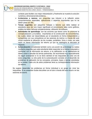 UNIVERSIDAD NACIONAL ABIERTA Y A DISTANCIA – UNAD
ESCUELA DE CIENCIAS BÁSICAS, TECNOLOGÍA E INGENIERÍA
CONTENIDO DIDÁCTICO DEL CURSO: 201015 – TERMODINÁMICA
contexto para facilitar una mejor interpretación y finalmente se muestra la solución
numérica y dimensional del problema.
Invitaciones a razonar, son preguntas que inducen a la reflexión sobre
comportamientos especiales, aplicaciones o aspectos importantes que no se
deben pasar por alto.
Tareas sugeridas son pequeños trabajos o labores que debe realizar el
estudiante para dar una mayor significado al conocimiento tales como gráficos,
análisis de datos, lecturas complementarias, utilización de software.
Actividades de aprendizaje: son las acciones que tienen como fin promover la
conceptualización y el análisis, importantes en la construcción de conocimientos,
las cuales deben ser desarrolladas por el estudiante en forma independiente y
compartirlas con sus compañeros en las sesiones de tutoría o a través del aula
virtual mediante la utilización de los murales, portafolios, foros o chats, por esta
razón no tienen información de retorno ya que se restringiría la discusión al
respecto.
Autoevaluación considerada también como una acción de aprendizaje se realiza
mediante preguntas que cada estudiante debe responder en el tiempo estipulado y
confrontar con la información de retorno, si la calificación no es satisfactoria se
deben volver a estudiar los temas pertinentes. Se recomienda muy especialmente
no seguir avanzando si no se tiene claridad en las respuestas de cada una de
estas preguntas. La otra parte de la autoevaluación consiste en el desarrollo de
problemas de aplicación de los conceptos, principios, leyes o teorías estudiadas
en la unidad. Cada uno de estos problemas tiene su correspondiente información
de retorno.
Se sugiere desarrollar los problemas en forma individual o en grupo sin mirar las
respuestas. Si se presentan dudas discutirlas con el tutor a través del aula virtual o en las
sesiones de tutoría.
 