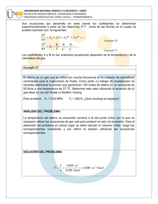 UNIVERSIDAD NACIONAL ABIERTA Y A DISTANCIA – UNAD
ESCUELA DE CIENCIAS BÁSICAS, TECNOLOGÍA E INGENIERÍA
CONTENIDO DIDÁCTICO DEL CURSO: 201015 – TERMODINÁMICA
Son ecuaciones por desarrollo en serie donde los coeficientes se determinan
experimentalmente a partir de las relaciones PvT. Unas de las formas en la cuales se
pueden expresar son la siguientes:
....3
3
2
210 PAPAPAA
RT
VP
Ecuación 76
....3
3
2
21
0
V
B
V
B
V
B
B
RT
VP
Ecuación 77
Los coeficientes A o B en las anteriores ecuaciones dependen de la temperatura y de la
naturaleza del gas.
Ejemplo 12
El etileno es un gas que se utiliza con mucha frecuencia en la creación de atmósferas
controladas para la maduración de frutas. Como parte un trabajo de investigación se
necesita determinar la presión que generarían 100 moles de etileno en un recipiente de
50 litros a una temperatura de 27 ºC. Determine este valor utilizando la ecuación de a)
gas ideal, b) van der Waals c) Redlich- Kwong
Para el etileno Pc = 5,03 MPa Tc = 282 K. ¿Qué concluye al respecto?
ANÁLISIS DEL PROBLEMA:
La temperatura del etileno se encuentra cercana a la del punto crítico por lo que es
necesario utilizar las ecuaciones de gas real para predecir el valor de la presión. Para el
desarrollo del problema en primer lugar se debe calcular el volumen molar, luego las
correspondientes constantes y por último la presión utilizando las ecuaciones
correspondientes.
SOLUCIÓN DEL PROBLEMA
kmolm
kmol
m
n
V
V /500,0
100,0
050,0 3
3
 