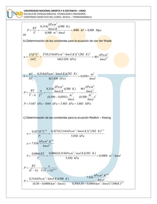UNIVERSIDAD NACIONAL ABIERTA Y A DISTANCIA – UNAD
ESCUELA DE CIENCIAS BÁSICAS, TECNOLOGÍA E INGENIERÍA
CONTENIDO DIDÁCTICO DEL CURSO: 201015 – TERMODINÁMICA
a)
MpakP
kmolm
K
Kkmol
mkPa
V
RT
P 988,44988
/500,0
)300)(
.
.
(314,8
3
3
b) Determinación de las constantes para la ecuación de van der Waals
2
622322
.
461
)030.5(64
)282())./.(314,8(27
64
27
kmol
mkPa
kPa
KKkmolmkPa
P
TR
a
c
c
kmol
m
kPa
KKkmolmkPa
P
RT
b
c
c
33
.
0583,0
)030.5(8
)282)(./.(314,8
8
MPakPakPakPaP
kmol
m
kmol
mkPa
kmol
m
K
Kkmol
mkPa
V
a
bV
RT
P
803,3803.31844647.5
)500,0(
.
461
)0583,0500,0(
)300)(
.
.
(314,8
2
3
2
6
3
3
2
c) Determinación de las constantes para la ecuación Redlich – Kwong
2
5,06
5,2235,22
..
836.7
030.5
)282())./.(314,8(427,0427,0
kmol
KmkPa
a
kPa
KKkmolmkPa
P
TR
a
c
c
kmolm
kPa
KKmolmkPa
P
RT
b
c
c
/0404,0
030.5
)282)(./.314,8(0866,00866,0 3
3
5,023
2
5,06
3
3
5,0
)300()/)(0404,050,0(50,0
..
836.7
)/)(0404,050,0(
)300)(./.(314,8
)()(
Kkmolm
kmol
KmkPa
kmolm
KKkmolmkPa
P
TbVV
a
bV
RT
P
 