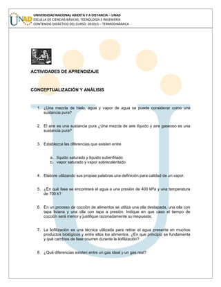 UNIVERSIDAD NACIONAL ABIERTA Y A DISTANCIA – UNAD
ESCUELA DE CIENCIAS BÁSICAS, TECNOLOGÍA E INGENIERÍA
CONTENIDO DIDÁCTICO DEL CURSO: 201015 – TERMODINÁMICA
ACTIVIDADES DE APRENDIZAJE
CONCEPTUALIZACIÓN Y ANÁLISIS
1. ¿Una mezcla de hielo, agua y vapor de agua se puede considerar como una
sustancia pura?
2. El aire es una sustancia pura ¿Una mezcla de aire líquido y aire gaseoso es una
sustancia pura?
3. Establezca las diferencias que existen entre
a. líquido saturado y líquido subenfriado
b. vapor saturado y vapor sobrecalentado
4. Elabore utilizando sus propias palabras una definición para calidad de un vapor.
5. ¿En qué fase se encontrará el agua a una presión de 400 kPa y una temperatura
de 700 k?
6. En un proceso de cocción de alimentos se utiliza una olla destapada, una olla con
tapa liviana y una olla con tapa a presión. Indique en que caso el tiempo de
cocción será menor y justifique razonadamente su respuesta.
7. La liofilización es una técnica utilizada para retirar el agua presente en muchos
productos biológicos y entre ellos los alimentos. ¿En que principio se fundamenta
y qué cambios de fase ocurren durante la liofilización?
8. ¿Qué diferencias existen entre un gas ideal y un gas real?
 