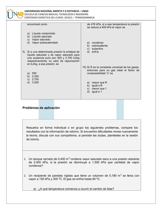 UNIVERSIDAD NACIONAL ABIERTA Y A DISTANCIA – UNAD
ESCUELA DE CIENCIAS BÁSICAS, TECNOLOGÍA E INGENIERÍA
CONTENIDO DIDÁCTICO DEL CURSO: 201015 – TERMODINÁMICA
encontrará como
a) Líquido comprimido
b) Líquido saturado
c) Vapor saturado
d) Vapor sobrecalentado
5) Si a una determinada presión la entalpía de
líquido saturado y de vapor saturado para
una sustancia pura son 500 y 2.700 kJ/kg
respectivamente, su calor de vaporización
en kJ/kg, a esa presión, es
a) 500
b) 2.200
c) 2.700
d) 3.200
de 476 kPa, si a esa temperatura la presión
se reduce a 400 kPa el vapor se
a) condensa
b) sobrecalienta
c) subenfría
d) enfría
10) Si R es la constante universal de los gases,
entonces para un gas ideal el factor de
compresibilidad “z” es
a) mayor que R
b) igual a R
c) menor que 1
d) igual a 1
Problemas de aplicación
Resuelva en forma individual o en grupo los siguientes problemas, compare los
resultados con la información de retorno. Si encuentra dificultades revise nuevamente
la teoría, discuta con sus compañeros, si persiste las dudas, plantéelas en la sesión
de tutoría.
1. Un tanque cerrado de 0,400 m3
contiene vapor saturado seco a una presión absoluta
de 2.000 kPa, si la presión se disminuye a 1.500 kPa que cantidad de vapor
condensa?
2. Un recipiente de paredes rígidas que tiene un volumen de 0,180 m3
se llena con
vapor a 150 kPa y 300 ºC. El gas se enfría hasta 80 ºC.
a) ¿A qué temperatura comienza a ocurrir el cambio de fase?
 