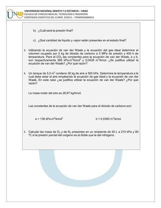 UNIVERSIDAD NACIONAL ABIERTA Y A DISTANCIA – UNAD
ESCUELA DE CIENCIAS BÁSICAS, TECNOLOGÍA E INGENIERÍA
CONTENIDO DIDÁCTICO DEL CURSO: 201015 – TERMODINÁMICA
b) ¿Cuál será la presión final?
c) ¿Qué cantidad de líquido y vapor están presentes en el estado final?
3. Utilizando la ecuación de van der Waals y la ecuación del gas ideal determine el
volumen ocupado por 5 kg de dióxido de carbono a 5 MPa de presión y 400 k de
temperatura. Para el CO2 las constantes para la ecuación de van der Waals, a y b,
son respectivamente 366 kPa.m6
/kmol2
y 0,0428 m3
/kmol. ¿Se justifica utilizar la
ecuación de van der Waals? ¿Por qué razón?
4. Un tanque de 5,0 m3
contiene 30 kg de aire a 500 kPa. Determine la temperatura a la
cual debe estar el aire empleando la ecuación de gas ideal y la ecuación de van der
Waals. En este caso ¿se justifica utilizar la ecuación de van der Waals? ¿Por qué
razón?
La masa molar del aire es 28,97 kg/kmol.
Las constantes de la ecuación de van der Waals para el dióxido de carbono son:
a = 136 kPa.m6
/kmol2
b = 0,0365 m3
/kmol.
5. Calcular las masa de O2 y de N2 presentes en un recipiente de 50 L a 210 kPa y 90
ºC si la presión parcial del oxígeno es el doble que la del nitrógeno.
 