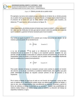 UNIVERSIDAD NACIONAL ABIERTA Y A DISTANCIA – UNAD
ESCUELA DE CIENCIAS BÁSICAS, TECNOLOGÍA E INGENIERÍA
CONTENIDO DIDÁCTICO DEL CURSO: 201015 – TERMODINÁMICA
Figura 18: Cilindro provisto de un pistón móvil
Por ejemplo si se toma como sistema el gas contenido en el interior de un cilindro provisto
de un pistón móvil que se desplaza sin generar fricción, el trabajo estaría determinado por
el producto de la fuerza (F) que se debe realizar sobre el pistón para moverlo y la
distancia ( dx) que recorre, como se ilustra en la figura 18.
Cabe preguntarse ¿de dónde proviene la fuerza que mueve el pistón? ¿Cómo calcularla?
Ud. sabe que las moléculas de todo gas ejercen presión sobre las paredes del recipiente
que lo contienen y generan la fuerza necesaria para mover el pistón
Esa fuerza es igual al producto de la presión por el área transversal del cilindro, de tal
manera que la ecuación 30 se transforma en:
2
1
PAdxW Ecuación 31
a su vez el producto Adx es igual a un diferencial de volumen dV , entonces,
remplazando en la ecuación 31 se llega a una expresión general, ecuación 32, que
permite calcular el trabajo involucrado en cualquier proceso termodinámico, en función de
propiedades como la presión y el volumen que se pueden medir y especificar fácilmente
para los estados de un sistema termodinámico.
2
1
PdVW Ecuación 32
Para poder calcular el trabajo es necesario conocer como cambia la presión en función
del volumen, si no es así, se tendría un problema indeterminado, esto significa que para
poder determinar el trabajo se requiere conocer primero el tipo de proceso y su
trayectoria.
Por lo tanto el trabajo al igual que el calor es una función de trayectoria, nunca se dice
que un sistema en un determinado estado tenga una determinada cantidad de trabajo, y
que en otro, otra correspondiente. Esto sencillamente es absurdo. Entonces ¿cuál es la
forma de referirse al trabajo involucrado en un proceso? Existen dos posibilidades: el
sistema realiza trabajo o se realiza trabajo sobre el sistema. La dirección del trabajo se
especifica mediante un signo.
 