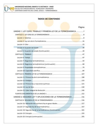 UNIVERSIDAD NACIONAL ABIERTA Y A DISTANCIA – UNAD
ESCUELA DE CIENCIAS BÁSICAS, TECNOLOGÍA E INGENIERÍA
CONTENIDO DIDÁCTICO DEL CURSO: 201015 – TERMODINÁMICA
ÍNDICE DE CONTENIDO
Página
UNIDAD 1: LEY CERO, TRABAJO Y PRIMERA LEY DE LA TERMODINÁMICA ................7
CAPITULO 1: LEY CERO DE LA TERMODINÁMICA ...........................................................................8
Lección 1: Sistemas ....................................................................................................................8
Lección 2: Ley cero de la Termodinámica.................................................................................16
Lección 3: Calor ........................................................................................................................23
Lección 4: Ecuación de Estado..................................................................................................34
Lección 5: Ecuación de estado (Continuación) .........................................................................39
CAPITULO 2: TRABAJO..................................................................................................................47
Lección 6: Trabajo ....................................................................................................................47
Lección 7: Diagramas termodinámicos.....................................................................................59
Lección 8: Diagramas termodinámicos (continuación).............................................................68
Lección 9: Propiedades termodinámicas..................................................................................79
Lección 10: Capacidad calorífica...............................................................................................84
CAPITULO 3: PRIMERA LEY DE LA TERMODINAMICA .................................................................107
Lección 11: Primera ley de la termodinámica.........................................................................108
Lección 12: Entalpia................................................................................................................119
Lección 13: Primera ley y reacciones químicas.......................................................................121
Lección 14: Ley de Hess..........................................................................................................130
Lección 15: Calor integral de disolución.................................................................................146
FUENTES DOCUMENTALES DE LA UNIDAD 1..............................................................................152
UNIDAD 2: SEGUNDA LEY Y APLICACIONES DE LA TERMODINÁMICA......................156
CAPITULO 4: SEGUNDA LEY DE LA TERMODINAMICA ................................................................156
Lección 16: Aplicación de la primera ley en gases ideales......................................................157
Lección 17: Segunda ley de la termodinámica........................................................................167
Lección 18: Segunda ley de la termodinámica (Continuación) ...............................................181
Lección 19: Entropía...............................................................................................................193
Lección 20: Entropía (continuación).......................................................................................205
 