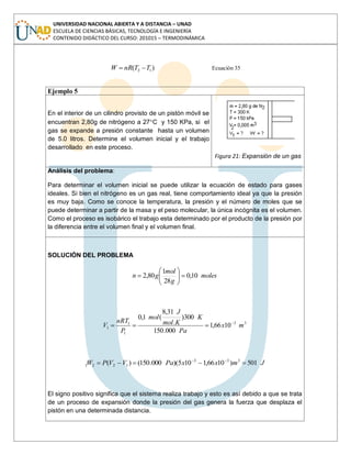 UNIVERSIDAD NACIONAL ABIERTA Y A DISTANCIA – UNAD
ESCUELA DE CIENCIAS BÁSICAS, TECNOLOGÍA E INGENIERÍA
CONTENIDO DIDÁCTICO DEL CURSO: 201015 – TERMODINÁMICA
)( 12 TTnRW Ecuación 35
Ejemplo 5
En el interior de un cilindro provisto de un pistón móvil se
encuentran 2,80g de nitrógeno a 27 C y 150 KPa, si el
gas se expande a presión constante hasta un volumen
de 5.0 litros. Determine el volumen inicial y el trabajo
desarrollado en este proceso.
Figura 21: Expansión de un gas
Análisis del problema:
Para determinar el volumen inicial se puede utilizar la ecuación de estado para gases
ideales. Si bien el nitrógeno es un gas real, tiene comportamiento ideal ya que la presión
es muy baja. Como se conoce la temperatura, la presión y el número de moles que se
puede determinar a partir de la masa y el peso molecular, la única incógnita es el volumen.
Como el proceso es isobárico el trabajo esta determinado por el producto de la presión por
la diferencia entre el volumen final y el volumen final.
SOLUCIÓN DEL PROBLEMA
moles
g
mol
gn 10,0
28
1
80,2
33
1
1
1 1066,1
000.150
300)
.
31,8
(1,0
mx
Pa
K
Kmol
J
mol
P
nRT
V
JmxxPaVVPW 501)1066,1105)(000.150()( 333
1221
El signo positivo significa que el sistema realiza trabajo y esto es así debido a que se trata
de un proceso de expansión donde la presión del gas genera la fuerza que desplaza el
pistón en una determinada distancia.
 
