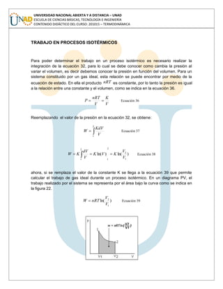 UNIVERSIDAD NACIONAL ABIERTA Y A DISTANCIA – UNAD
ESCUELA DE CIENCIAS BÁSICAS, TECNOLOGÍA E INGENIERÍA
CONTENIDO DIDÁCTICO DEL CURSO: 201015 – TERMODINÁMICA
TRABAJO EN PROCESOS ISOTÉRMICOS
Para poder determinar el trabajo en un proceso isotérmico es necesario realizar la
integración de la ecuación 32, para lo cual se debe conocer como cambia la presión al
variar el volumen, es decir debemos conocer la presión en función del volumen. Para un
sistema constituido por un gas ideal, esta relación se puede encontrar por medio de la
ecuación de estado. En ella el producto nRT es constante, por lo tanto la presión es igual
a la relación entre una constante y el volumen, como se indica en la ecuación 36.
V
K
V
nRT
P Ecuación 36
Reemplazando el valor de la presión en la ecuación 32, se obtiene:
2
1
V
KdV
W Ecuación 37
)ln()ln(
1
2
2
1
2
1
V
V
KVK
V
dV
KW Ecuación 38
ahora, si se remplaza el valor de la constante K se llega a la ecuación 39 que permite
calcular el trabajo de gas ideal durante un proceso isotérmico. En un diagrama PV, el
trabajo realizado por el sistema se representa por el área bajo la curva como se indica en
la figura 22.
)ln(
1
2
V
V
nRTW Ecuación 39
 