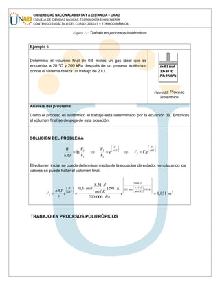 UNIVERSIDAD NACIONAL ABIERTA Y A DISTANCIA – UNAD
ESCUELA DE CIENCIAS BÁSICAS, TECNOLOGÍA E INGENIERÍA
CONTENIDO DIDÁCTICO DEL CURSO: 201015 – TERMODINÁMICA
Figura 22: Trabajo en procesos isotérmicos
Ejemplo 6
Determine el volumen final de 0,5 moles un gas ideal que se
encuentra a 20 ºC y 200 kPa después de un proceso isotérmico
donde el sistema realiza un trabajo de 2 kJ.
Figura 23: Proceso
isotérmico
Análisis del problema:
Como el proceso es isotérmico el trabajo está determinado por la ecuación 39. Entonces
el volumen final se despeja de esta ecuación.
SOLUCIÓN DEL PROBLEMA
nRT
W
nRT
W
eVVe
V
V
V
V
nRT
W
12
1
2
1
2
ln
El volumen inicial se puede determinar mediante la ecuación de estado, remplazando los
valores se puede hallar el volumen final.
3
298
.
31,8
5,0
2000
1
2 031,0
000.200
298)
.
31.8
(5,0
me
Pa
K
Kmol
J
mol
e
P
nRT
V
K
Kmol
J
mol
J
nRT
W
TRABAJO EN PROCESOS POLITRÓPICOS
 