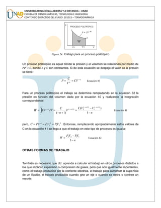 UNIVERSIDAD NACIONAL ABIERTA Y A DISTANCIA – UNAD
ESCUELA DE CIENCIAS BÁSICAS, TECNOLOGÍA E INGENIERÍA
CONTENIDO DIDÁCTICO DEL CURSO: 201015 – TERMODINÁMICA
Figura 24: Trabajo para un proceso politrópico
Un proceso politrópico es aquel donde la presión y el volumen se relacionan por medio de
PVn
= C, donde n y C son constantes. Si de esta ecuación se despeja el valor de la presión
se tiene:
n
n
CV
V
C
P Ecuación 40
Para un proceso politrópico el trabajo se determina remplazando en la ecuación 32 la
presión en función del volumen dada por la ecuación 40 y realizando la integración
correspondiente:
n
VVC
V
n
C
dVCVW
nn
nn
1
)(
)1(
)1(
1
)1(
2
2
1
)1(
Ecuación 41
pero,
nnn
VPVPPVC 2211 . Entonces, remplazando apropiadamente estos valores de
C en la ecuación 41 se llega a que el trabajo en este tipo de procesos es igual a:
n
VPVP
W
1
1122
Ecuación 42
OTRAS FORMAS DE TRABAJO
También es necesario que Ud. aprenda a calcular el trabajo en otros procesos distintos a
los que implican expansión o compresión de gases, pero que son igualmente importantes,
como el trabajo producido por la corriente eléctrica, el trabajo para aumentar la superficie
de un líquido, el trabajo producido cuando gira un eje o cuando se estira o contrae un
resorte.
 