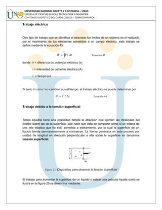 UNIVERSIDAD NACIONAL ABIERTA Y A DISTANCIA – UNAD
ESCUELA DE CIENCIAS BÁSICAS, TECNOLOGÍA E INGENIERÍA
CONTENIDO DIDÁCTICO DEL CURSO: 201015 – TERMODINÁMICA
Trabajo eléctrico
Otro tipo de trabajo que se identifica al atravesar los límites de un sistema es el realizado
por el movimiento de los electrones sometidos a un campo eléctrico, este trabajo se
define mediante la ecuación 43:
dtVIW
2
1
Ecuación 43
donde V = diferencia de potencial eléctrico (v)
I = intensidad de corriente eléctrica (A)
t = tiempo (s)
Si tanto V como I no cambian con el tiempo, el trabajo eléctrico se puede determinar por
tIVW .. Ecuación 44
Trabajo debido a la tensión superficial
Todos líquidos tiene una propiedad debida la atracción que ejercen las moléculas del
interior sobre las de la superficie, que hace que ésta se comporte como si se tratara de
una tela elástica que ha sido sometida a estiramiento, por lo cual la superficie de un
líquido tiende permanentemente a contraerse. La fuerza generada en este proceso por
unidad de longitud en dirección perpendicular a ella sobre la superficie se denomina
tensión superficial.
Figura 25: Dispositivo para observar la tensión superficial
El trabajo para aumentar la superficie de un líquido o estirar una película líquida como se
ilustra en la figura 25 se determina mediante:
 