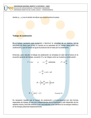 UNIVERSIDAD NACIONAL ABIERTA Y A DISTANCIA – UNAD
ESCUELA DE CIENCIAS BÁSICAS, TECNOLOGÍA E INGENIERÍA
CONTENIDO DIDÁCTICO DEL CURSO: 201015 – TERMODINÁMICA
donde (y2 – y1) es el cambio de altura que experimenta el cuerpo.
Trabajo de aceleración
Es el trabajo necesario para aumentar o disminuir la velocidad de un sistema. Ud ha
estudiado en física que si hay un cambio en la velocidad de un cuerpo debe existir una
aceleración y que la fuerza es igual al producto de la masa por la aceleración.
Entonces, para calcular el trabajo de aceleración se remplaza el valor de la fuerza en la
ecuación general del trabajo, ecuación 31 y se integra como se muestra a continuación:
amF . y
dt
dv
a entonces
dt
dv
mF
vdtdx
dt
dx
v
2
1
2
1
)( mvdvvdt
dt
dv
mW
)(
2
1 2
1
2
2 vvmW Ecuación 54
Es necesario resaltar que el trabajo de aceleración y el gravitacional son dos formas
especiales de trabajo ya que son independientes de la trayectoria y solo dependen de los
estados inicial y final del sistema y son equivalentes a los cambios en la energía cinética y
en la energía potencial respectivamente.
 