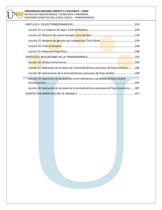 UNIVERSIDAD NACIONAL ABIERTA Y A DISTANCIA – UNAD
ESCUELA DE CIENCIAS BÁSICAS, TECNOLOGÍA E INGENIERÍA
CONTENIDO DIDÁCTICO DEL CURSO: 201015 – TERMODINÁMICA
CAPITULO 5: CICLOS TERMODINAMICOS ...................................................................................219
Lección 21: La máquina de vapor. Ciclo de Rankine...............................................................220
Lección 22: Motores de cuatro tiempos. Ciclo de Otto ..........................................................229
Lección 23: Motores de ignición por compresión. Ciclo Diesel ..............................................236
Lección 24: Ciclo de Brayton...................................................................................................244
Lección 25: Máquinas frigoríficas ...........................................................................................248
CAPÍTULO 6: APLICACIONES DE LA TERMODINÁMICA ...............................................................259
Lección 26: Análisis dimensional ............................................................................................259
Lección 27: Aplicación de las leyes de la termodinámica a procesos de flujo continuo .........266
Lección 28: Aplicaciones de la termodinámica a procesos de flujo estable............................290
Lección 29: Aplicación de las leyes de la termodinámica a procesos de flujo estable
(Continuación)........................................................................................................................295
Lección 30: Aplicación de las leyes de la termodinámica a procesos de flujo transitorio.......307
FUENTES DOCUMENTALES DE LA UNIDAD 2..............................................................................317
 