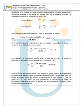 UNIVERSIDAD NACIONAL ABIERTA Y A DISTANCIA – UNAD
ESCUELA DE CIENCIAS BÁSICAS, TECNOLOGÍA E INGENIERÍA
CONTENIDO DIDÁCTICO DEL CURSO: 201015 – TERMODINÁMICA
Del estudio de la química Ud. debe conocer que entre presión, volumen, temperatura y
número de moles de un gas existe una relación dada por las leyes de los gases, las
cuales se resumen en las siguientes dos ecuaciones:
Ecuación de estado nRTPV Ecuación 4
Ecuación general
2
22
1
11
T
VP
T
VP
Ecuación 5
El volumen inicial se puede determinar a partir de la ecuación de estado.
Así :
3
1 00973,0
000.100
)16,293)(/3,8)(4,0(
m
Pa
KmolKJuliosmoles
V
De la ecuación general y considerando que del estado 1 al estado 2 la presión es
constante, se puede hallar la temperatura 2.
K
m
Km
V
TV
T 5,361
00973,0
)16,293)(012,0(
3
3
1
12
2
En el estado 3 la temperatura también tendrá el valor de 361,5 K, y la presión se
determina de la ecuación general aplicada entre los estados 2 y 3.
Pa
L
LPa
V
VP
P 000.60
20
)12)(000.100(
3
22
3
Conociendo ya las propiedades de cada estado se puede realizar la representación
correspondiente. Es decir, trazar los ejes cartesianos de presión y temperatura, elegir una
escala apropiada, ubicar los puntos correspondientes a cada estado y trazar las
trayectorias. Si está dentro de sus posibilidades le recomendamos utilizar las
herramientas para la construcción de gráficos que se encuentran en cualquiera de los
programas de hojas de cálculo.
 
