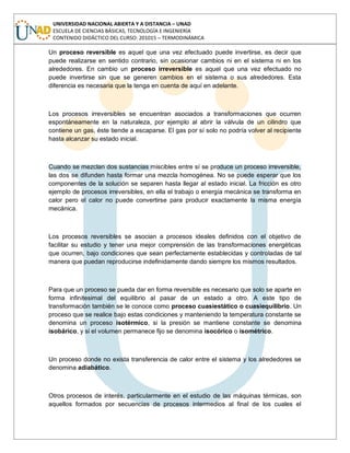 UNIVERSIDAD NACIONAL ABIERTA Y A DISTANCIA – UNAD
ESCUELA DE CIENCIAS BÁSICAS, TECNOLOGÍA E INGENIERÍA
CONTENIDO DIDÁCTICO DEL CURSO: 201015 – TERMODINÁMICA
Un proceso reversible es aquel que una vez efectuado puede invertirse, es decir que
puede realizarse en sentido contrario, sin ocasionar cambios ni en el sistema ni en los
alrededores. En cambio un proceso irreversible es aquel que una vez efectuado no
puede invertirse sin que se generen cambios en el sistema o sus alrededores. Esta
diferencia es necesaria que la tenga en cuenta de aquí en adelante.
Los procesos irreversibles se encuentran asociados a transformaciones que ocurren
espontáneamente en la naturaleza, por ejemplo al abrir la válvula de un cilindro que
contiene un gas, éste tiende a escaparse. El gas por sí solo no podría volver al recipiente
hasta alcanzar su estado inicial.
Cuando se mezclan dos sustancias miscibles entre sí se produce un proceso irreversible,
las dos se difunden hasta formar una mezcla homogénea. No se puede esperar que los
componentes de la solución se separen hasta llegar al estado inicial. La fricción es otro
ejemplo de procesos irreversibles, en ella el trabajo o energía mecánica se transforma en
calor pero el calor no puede convertirse para producir exactamente la misma energía
mecánica.
Los procesos reversibles se asocian a procesos ideales definidos con el objetivo de
facilitar su estudio y tener una mejor comprensión de las transformaciones energéticas
que ocurren, bajo condiciones que sean perfectamente establecidas y controladas de tal
manera que puedan reproducirse indefinidamente dando siempre los mismos resultados.
Para que un proceso se pueda dar en forma reversible es necesario que solo se aparte en
forma infinitesimal del equilibrio al pasar de un estado a otro. A este tipo de
transformación también se le conoce como proceso cuasiestático o cuasiequilibrio. Un
proceso que se realice bajo estas condiciones y manteniendo la temperatura constante se
denomina un proceso isotérmico, si la presión se mantiene constante se denomina
isobárico, y si el volumen permanece fijo se denomina isocórico o isométrico.
Un proceso donde no exista transferencia de calor entre el sistema y los alrededores se
denomina adiabático.
Otros procesos de interés, particularmente en el estudio de las máquinas térmicas, son
aquellos formados por secuencias de procesos intermedios al final de los cuales el
 