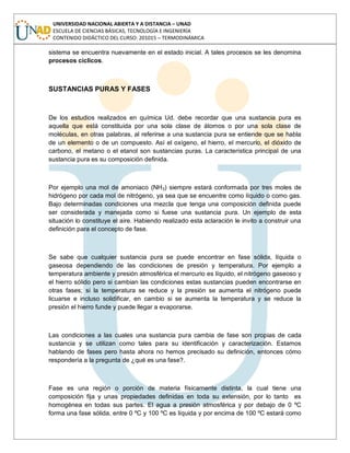 UNIVERSIDAD NACIONAL ABIERTA Y A DISTANCIA – UNAD
ESCUELA DE CIENCIAS BÁSICAS, TECNOLOGÍA E INGENIERÍA
CONTENIDO DIDÁCTICO DEL CURSO: 201015 – TERMODINÁMICA
sistema se encuentra nuevamente en el estado inicial. A tales procesos se les denomina
procesos cíclicos.
SUSTANCIAS PURAS Y FASES
De los estudios realizados en química Ud. debe recordar que una sustancia pura es
aquella que está constituida por una sola clase de átomos o por una sola clase de
moléculas, en otras palabras, al referirse a una sustancia pura se entiende que se habla
de un elemento o de un compuesto. Así el oxígeno, el hierro, el mercurio, el dióxido de
carbono, el metano o el etanol son sustancias puras. La característica principal de una
sustancia pura es su composición definida.
Por ejemplo una mol de amoniaco (NH3) siempre estará conformada por tres moles de
hidrógeno por cada mol de nitrógeno, ya sea que se encuentre como líquido o como gas.
Bajo determinadas condiciones una mezcla que tenga una composición definida puede
ser considerada y manejada como si fuese una sustancia pura. Un ejemplo de esta
situación lo constituye el aire. Habiendo realizado esta aclaración le invito a construir una
definición para el concepto de fase.
Se sabe que cualquier sustancia pura se puede encontrar en fase sólida, líquida o
gaseosa dependiendo de las condiciones de presión y temperatura. Por ejemplo a
temperatura ambiente y presión atmosférica el mercurio es líquido, el nitrógeno gaseoso y
el hierro sólido pero si cambian las condiciones estas sustancias pueden encontrarse en
otras fases; si la temperatura se reduce y la presión se aumenta el nitrógeno puede
licuarse e incluso solidificar, en cambio si se aumenta la temperatura y se reduce la
presión el hierro funde y puede llegar a evaporarse.
Las condiciones a las cuales una sustancia pura cambia de fase son propias de cada
sustancia y se utilizan como tales para su identificación y caracterización. Estamos
hablando de fases pero hasta ahora no hemos precisado su definición, entonces cómo
respondería a la pregunta de ¿qué es una fase?.
Fase es una región o porción de materia físicamente distinta, la cual tiene una
composición fija y unas propiedades definidas en toda su extensión, por lo tanto es
homogénea en todas sus partes. El agua a presión atmosférica y por debajo de 0 ºC
forma una fase sólida, entre 0 ºC y 100 ºC es líquida y por encima de 100 ºC estará como
 