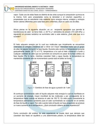 UNIVERSIDAD NACIONAL ABIERTA Y A DISTANCIA – UNAD
ESCUELA DE CIENCIAS BÁSICAS, TECNOLOGÍA E INGENIERÍA
CONTENIDO DIDÁCTICO DEL CURSO: 201015 – TERMODINÁMICA
vapor. Cada una de estas fases es distinta de las otras aunque la composición química es
la misma, H2O, pero propiedades como la densidad o el volumen específico, o
propiedades que se estudiarán más adelante como energía interna, entalpía y entropía
tienen valores diferentes para cada fase pero uniformes y fijos en cada una de ellas.
Ahora piense en la siguiente situación: en un recipiente apropiado que permite la
transferencia de calor se tiene hielo a -20 ºC y 1 atmósfera de presión (101,325 kPa) y
siguiendo un proceso isobárico se suministra calor a este sistema ¿Qué cree que va a
suceder?
El hielo adquiere energía por lo cual sus moléculas que inicialmente se encuentran
ordenadas en arreglos cristalinos van a vibrar con mayor intensidad hasta que un grupo
de ellas se separa formando la fase líquida. Durante este cambio la temperatura aumenta
gradualmente desde -20 ºC a 0 ºC, temperatura a la cual el hielo comienza a fundir y
cualquier cantidad de calor que se suministre se consume en pasar de la fase sólida a la
fase líquida. Por lo tanto, mientras coexistan hielo y agua líquida, la temperatura se
mantendrá constante sólo se incrementará cuando todo el sólido se funda.
Figura 27: Cambios de fase de agua a presión de 1 atm
Al continuar suministrando calor el líquido adquiere más energía lo cual se manifiesta en
un aumento de energía, mayor movilidad de las moléculas y por consiguiente de la
temperatura hasta cuando se alcanza el valor de 100 ºC. En este punto nuevamente la
temperatura permanece constante pues el calor suministrado se consume en el cambio
de fase de líquido a vapor. Tan sólo cuando todo el líquido se haya evaporado se produce
un nuevo aumento de la temperatura. ¿Qué conclusión obtiene de esta experiencia?
Como conclusión del análisis de esta experiencia se puede decir que siempre que
coexistan dos fases en equilibrio a una determinada presión, la temperatura debe ser
 