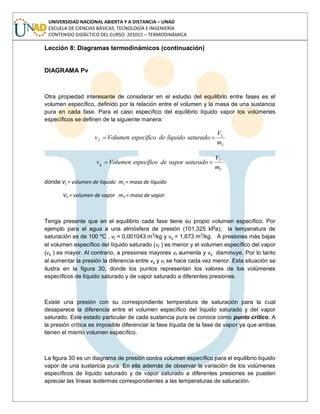 UNIVERSIDAD NACIONAL ABIERTA Y A DISTANCIA – UNAD
ESCUELA DE CIENCIAS BÁSICAS, TECNOLOGÍA E INGENIERÍA
CONTENIDO DIDÁCTICO DEL CURSO: 201015 – TERMODINÁMICA
Lección 8: Diagramas termodinámicos (continuación)
DIAGRAMA Pv
Otra propiedad interesante de considerar en el estudio del equilibrio entre fases es el
volumen específico, definido por la relación entre el volumen y la masa de una sustancia
pura en cada fase. Para el caso específico del equilibrio líquido vapor los volúmenes
específicos se definen de la siguiente manera:
L
L
f
m
V
saturadolíquidodeespecíficoVolumenv
V
V
g
m
V
saturadovapordeespecíficoVolumenv
donde VL = volumen de líquido mL = masa de líquido
VV = volumen de vapor mV = masa de vapor
Tenga presente que en el equilibrio cada fase tiene su propio volumen específico. Por
ejemplo para el agua a una atmósfera de presión (101,325 kPa), la temperatura de
saturación es de 100 ºC , vf = 0,001043 m3
/kg y vg = 1,673 m3
/kg. A presiones más bajas
el volumen específico del líquido saturado (vf ) es menor y el volumen específico del vapor
(vg ) es mayor. Al contrario, a presiones mayores vf aumenta y vg disminuye. Por lo tanto
al aumentar la presión la diferencia entre vg y vf se hace cada vez menor. Esta situación se
ilustra en la figura 30, donde los puntos representan los valores de los volúmenes
específicos de líquido saturado y de vapor saturado a diferentes presiones.
Existe una presión con su correspondiente temperatura de saturación para la cual
desaparece la diferencia entre el volumen específico del líquido saturado y del vapor
saturado. Este estado particular de cada sustancia pura se conoce como punto crítico. A
la presión crítica es imposible diferenciar la fase líquida de la fase de vapor ya que ambas
tienen el mismo volumen específico.
La figura 30 es un diagrama de presión contra volumen específico para el equilibrio líquido
vapor de una sustancia pura. En ella además de observar la variación de los volúmenes
específicos de líquido saturado y de vapor saturado a diferentes presiones se pueden
apreciar las líneas isotermas correspondientes a las temperaturas de saturación.
 