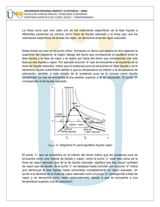 UNIVERSIDAD NACIONAL ABIERTA Y A DISTANCIA – UNAD
ESCUELA DE CIENCIAS BÁSICAS, TECNOLOGÍA E INGENIERÍA
CONTENIDO DIDÁCTICO DEL CURSO: 201015 – TERMODINÁMICA
La línea curva que une cada uno de los volúmenes específicos de la fase líquida a
diferentes presiones se conoce como línea de líquido saturado y la línea que une los
volúmenes específicos de la fase de vapor se denomina línea de vapor saturado.
Estas líneas se unen en el punto crítico formando un domo que separa en dos regiones la
superficie del diagrama: la región debajo del domo que corresponde al equilibrio entre la
fase líquida y la fase de vapor y la región por fuera del domo que corresponde una sola
fase ya sea líquida o vapor. Por ejemplo el punto “a” que se encuentra a la izquierda de la
línea de líquido saturado, indica que la sustancia pura se encuentra en fase líquida y se le
denomina líquido subenfriado debido a que su temperatura es inferior a la temperatura de
saturación; también a este estado de la sustancia pura se le conoce como líquido
comprimido ya que se encuentra a una presión superior a la de saturación. El punto “b”
corresponde al de líquido saturado.
Figura 30: Diagrama Pv para equilibrio líquido vapor
El punto “c” que se encuentra en el interior del domo indica que las sustancia pura se
encuentra como una mezcla de líquido y vapor; como el punto “c” está más cerca de la
línea de vapor saturado que de la de líquido saturado, significa que hay mayor cantidad
de vapor que de líquido. Si el punto “c” se desplaza hasta coincidir con el punto “d” indica
que disminuye la fase líquida hasta convertirse completamente en vapor saturado. Un
punto a la derecha de la línea de vapor saturado como el punto “e” corresponde a fase de
vapor y se denomina como vapor sobrecalentado debido a que se encuentra a una
temperatura superior a la de saturación.
 