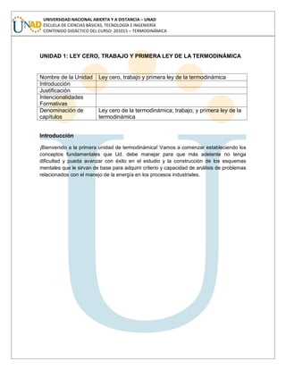 UNIVERSIDAD NACIONAL ABIERTA Y A DISTANCIA – UNAD
ESCUELA DE CIENCIAS BÁSICAS, TECNOLOGÍA E INGENIERÍA
CONTENIDO DIDÁCTICO DEL CURSO: 201015 – TERMODINÁMICA
UNIDAD 1: LEY CERO, TRABAJO Y PRIMERA LEY DE LA TERMODINÁMICA
Nombre de la Unidad Ley cero, trabajo y primera ley de la termodinámica
Introducción
Justificación
Intencionalidades
Formativas
Denominación de
capítulos
Ley cero de la termodinámica; trabajo; y primera ley de la
termodinámica
Introducción
¡Bienvenido a la primera unidad de termodinámica! Vamos a comenzar estableciendo los
conceptos fundamentales que Ud. debe manejar para que más adelante no tenga
dificultad y pueda avanzar con éxito en el estudio y la construcción de los esquemas
mentales que le sirvan de base para adquirir criterio y capacidad de análisis de problemas
relacionados con el manejo de la energía en los procesos industriales.
 