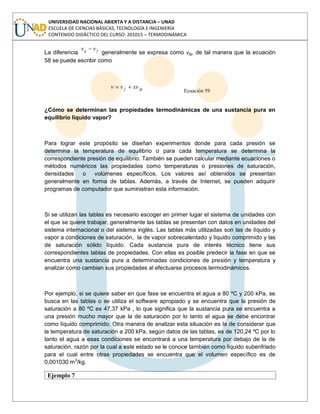 UNIVERSIDAD NACIONAL ABIERTA Y A DISTANCIA – UNAD
ESCUELA DE CIENCIAS BÁSICAS, TECNOLOGÍA E INGENIERÍA
CONTENIDO DIDÁCTICO DEL CURSO: 201015 – TERMODINÁMICA
La diferencia fg vv
generalmente se expresa como vfg, de tal manera que la ecuación
58 se puede escribir como
fgf xvvv
Ecuación 59
¿Cómo se determinan las propiedades termodinámicas de una sustancia pura en
equilibrio líquido vapor?
Para lograr este propósito se diseñan experimentos donde para cada presión se
determina la temperatura de equilibrio o para cada temperatura se determina la
correspondiente presión de equilibrio. También se pueden calcular mediante ecuaciones o
métodos numéricos las propiedades como temperaturas o presiones de saturación,
densidades o volúmenes específicos. Los valores así obtenidos se presentan
generalmente en forma de tablas. Además, a través de Internet, se pueden adquirir
programas de computador que suministran esta información.
Si se utilizan las tablas es necesario escoger en primer lugar el sistema de unidades con
el que se quiere trabajar, generalmente las tablas se presentan con datos en unidades del
sistema internacional o del sistema inglés. Las tablas más utilizadas son las de líquido y
vapor a condiciones de saturación, la de vapor sobrecalentado y líquido comprimido y las
de saturación sólido líquido. Cada sustancia pura de interés técnico tiene sus
correspondientes tablas de propiedades. Con ellas es posible predecir la fase en que se
encuentra una sustancia pura a determinadas condiciones de presión y temperatura y
analizar como cambian sus propiedades al efectuarse procesos termodinámicos.
Por ejemplo, si se quiere saber en que fase se encuentra el agua a 80 ºC y 200 kPa, se
busca en las tablas o se utiliza el software apropiado y se encuentra que la presión de
saturación a 80 ºC es 47,37 kPa , lo que significa que la sustancia pura se encuentra a
una presión mucho mayor que la de saturación por lo tanto el agua se debe encontrar
como líquido comprimido. Otra manera de analizar esta situación es la de considerar que
la temperatura de saturación a 200 kPa, según datos de las tablas, es de 120,24 ºC por lo
tanto el agua a esas condiciones se encontrará a una temperatura por debajo de la de
saturación, razón por la cual a este estado se le conoce también como líquido subenfriado
para el cual entre otras propiedades se encuentra que el volumen específico es de
0,001030 m3
/kg.
Ejemplo 7
 