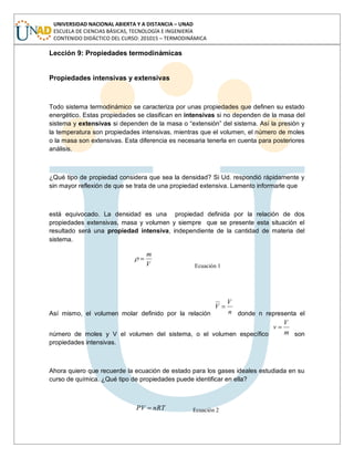 UNIVERSIDAD NACIONAL ABIERTA Y A DISTANCIA – UNAD
ESCUELA DE CIENCIAS BÁSICAS, TECNOLOGÍA E INGENIERÍA
CONTENIDO DIDÁCTICO DEL CURSO: 201015 – TERMODINÁMICA
Lección 9: Propiedades termodinámicas
Propiedades intensivas y extensivas
Todo sistema termodinámico se caracteriza por unas propiedades que definen su estado
energético. Estas propiedades se clasifican en intensivas si no dependen de la masa del
sistema y extensivas si dependen de la masa o “extensión” del sistema. Así la presión y
la temperatura son propiedades intensivas, mientras que el volumen, el número de moles
o la masa son extensivas. Esta diferencia es necesaria tenerla en cuenta para posteriores
análisis.
¿Qué tipo de propiedad considera que sea la densidad? Si Ud. respondió rápidamente y
sin mayor reflexión de que se trata de una propiedad extensiva. Lamento informarle que
está equivocado. La densidad es una propiedad definida por la relación de dos
propiedades extensivas, masa y volumen y siempre que se presente esta situación el
resultado será una propiedad intensiva, independiente de la cantidad de materia del
sistema.
V
m
Ecuación 1
Así mismo, el volumen molar definido por la relación n
V
V
donde n representa el
número de moles y V el volumen del sistema, o el volumen específico m
V
v
son
propiedades intensivas.
Ahora quiero que recuerde la ecuación de estado para los gases ideales estudiada en su
curso de química. ¿Qué tipo de propiedades puede identificar en ella?
nRTPV Ecuación 2
 