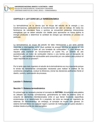 UNIVERSIDAD NACIONAL ABIERTA Y A DISTANCIA – UNAD
ESCUELA DE CIENCIAS BÁSICAS, TECNOLOGÍA E INGENIERÍA
CONTENIDO DIDÁCTICO DEL CURSO: 201015 – TERMODINÁMICA
CAPITULO 1: LEY CERO DE LA TERMODINÁMICA
La termodinámica es la ciencia que se ocupa del estudio de la energía y sus
transformaciones, particularmente la transformación del calor en trabajo. En todos los
fenómenos de naturaleza física o química se encuentran presentes interacciones
energéticas que se deben estudiar con detalle para aprovechar en forma óptima la
energía producida o determinar la cantidad de energía que demanda un proceso en
particular.
La termodinámica se ocupa del estudio de tales interacciones y por tanto permite
responder a interrogantes como ¿qué cantidad de energía eléctrica se genera en una
central termoeléctrica a partir de una tonelada de combustible? o ¿qué energía se
requiere para mantener en funcionamiento un cuarto frío, un sistema de aire
acondicionado, un motor de combustión interna o una bomba para el transporte de
fluidos? o ¿qué cantidad de combustible será consumido por una caldera para producir el
vapor requerido en un proceso?.
Por lo tanto para todo ingeniero el estudio de la termodinámica es muy importante porque
le brinda las herramientas conceptuales necesarias para realizar el análisis de las
condiciones energéticas, evaluar la eficiencia y tomar las decisiones pertinentes frente al
diseño, control y optimización de procesos.
Lección 1: Sistemas
Sección 1: Sistema termodinámico
En primer lugar es necesario precisar el concepto de SISTEMA. Actualmente esta palabra
es utilizada con muchas connotaciones, generalmente se habla de sistema como el
conjunto de elementos interrelacionados entre sí que tienen funciones específicas
encaminadas a un determinado fin o propósito, tal como se maneja en ingeniería de
sistemas. En termodinámica, sin embargo, el concepto es mucho más general. Un
sistema termodinámico es cualquier región o porción de materia que se quiera estudiar o
analizar desde el punto de vista energético.
 