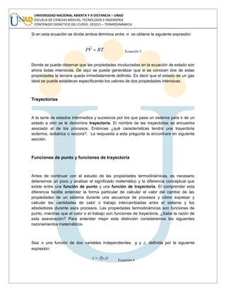 UNIVERSIDAD NACIONAL ABIERTA Y A DISTANCIA – UNAD
ESCUELA DE CIENCIAS BÁSICAS, TECNOLOGÍA E INGENIERÍA
CONTENIDO DIDÁCTICO DEL CURSO: 201015 – TERMODINÁMICA
Si en esta ecuación se divide ambos términos entre n se obtiene la siguiente expresión:
RTVP Ecuación 3
Donde se puede observar que las propiedades involucradas en la ecuación de estado son
ahora todas intensivas. De aquí se puede generalizar que si se conocen dos de estas
propiedades la tercera queda inmediatamente definida. Es decir que el estado de un gas
ideal se puede establecer especificando los valores de dos propiedades intensivas.
Trayectorias
A la serie de estados intermedios y sucesivos por los que pasa un sistema para ir de un
estado a otro se le denomina trayectoria. El nombre de las trayectorias se encuentra
asociado al de los procesos. Entonces ¿qué características tendrá una trayectoria
isoterma, isobárica o isocora?. La respuesta a esta pregunta la encontrará en siguiente
sección.
Funciones de punto y funciones de trayectoria
Antes de continuar con el estudio de las propiedades termodinámicas, es necesario
detenernos un poco y analizar el significado matemático y la diferencia conceptual que
existe entre una función de punto y una función de trayectoria. El comprender esta
diferencia facilita entender la forma particular de calcular el valor del cambio de las
propiedades de un sistema durante una secuencia de procesos y cómo expresar y
calcular las cantidades de calor o trabajo intercambiadas entre el sistema y los
alrededores durante esos procesos. Las propiedades termodinámicas son funciones de
punto, mientras que el calor o el trabajo son funciones de trayectoria. ¿Sabe la razón de
esta aseveración? Para entender mejor esta distinción consideremos los siguientes
razonamientos matemáticos.
Sea x una función de dos variables independientes, y y z, definida por la siguiente
expresión:
f(y,z)x Ecuación 6
 