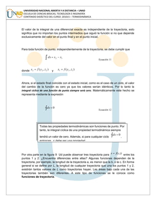 UNIVERSIDAD NACIONAL ABIERTA Y A DISTANCIA – UNAD
ESCUELA DE CIENCIAS BÁSICAS, TECNOLOGÍA E INGENIERÍA
CONTENIDO DIDÁCTICO DEL CURSO: 201015 – TERMODINÁMICA
El valor de la integral de una diferencial exacta es independiente de la trayectoria, esto
significa que no importan los puntos intermedios que siguió la función si no que depende
exclusivamente del valor en el punto final y en el punto inicial.
Para toda función de punto, independientemente de la trayectoria, se debe cumplir que
2
1
12 xxdx
Ecuación 11
donde ),( 222 zyfx y ),( 111 zyfx
Ahora, si el estado final coincide con el estado inicial, como es el caso de un ciclo, el valor
del cambio de la función es cero ya que los valores serían idénticos. Por lo tanto la
integral cíclica de una función de punto siempre será cero. Matemáticamente este hecho se
representa mediante la expresión
0dx
Ecuación 12
Por otra parte en la figura 9 Ud puede observar tres trayectoria para f(y,z)x entre los
puntos 1 y 2. ¿Encuentra diferencias entre ellas? Algunas funciones dependen de la
trayectoria, por ejemplo, la longitud de la trayectoria a, es menor que la b, o la c. En forma
general si se define por L, la longitud de cualquier trayectoria que una los puntos 1 y 2,
existirán tantos valores de L como trayectorias hayan. Las áreas bajo cada una de las
trayectorias también son diferentes. A este tipo de funciones se le conoce como
funciones de trayectoria.
Todas las propiedades termodinámicas son funciones de punto. Por
tanto, la integral cíclica de una propiedad termodinámica siempre
tendrá un valor de cero. Además, si para cualquier ciclo
0dx
,
entonces, x debe ser una propiedad.
 