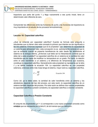 UNIVERSIDAD NACIONAL ABIERTA Y A DISTANCIA – UNAD
ESCUELA DE CIENCIAS BÁSICAS, TECNOLOGÍA E INGENIERÍA
CONTENIDO DIDÁCTICO DEL CURSO: 201015 – TERMODINÁMICA
trayectoria que parte del punto 1 y llega nuevamente a ese punto inicial, tiene un
determinado valor diferente de cero.
Comprender las diferencias entre las funciones de punto y las funciones de trayectoria es
muy importante en el estudio de los procesos termodinámicos.
Lección 10: Capacidad calorífica
¿Qué se entiende por capacidad calorífica? Cuando se formula esta pregunta a
estudiantes que no tienen claro este concepto lo primero que intentan es dar significado a
las dos palabras. Entonces expresan que es la propiedad que determina la capacidad de
un sistema para almacenar calor, esta concepción no es estrictamente correcta ya que lo
que se aumenta cuando se presenta transferencia de calor desde los alrededores al
sistema es la energía interna. ¿Entonces cual debe ser la interpretación correcta que se
debe dar a esta propiedad? La capacidad calorífica de un sistema es la cantidad de calor
transferida que es capaz de modificar su temperatura en un grado. Por tanto, la relación
entre el calor transferido a un sistema y la diferencia de temperatura que ocasiona,
constituye la capacidad calorífica. Generalmente esta propiedad se representa por la letra
C y se define mediante la ecuación 104. La capacidad calorífica es una propiedad
extensiva, entonces entre más masa tenga el sistema, mayor será su capacidad calorífica.
dT
Q
C Ecuación 104
Como Ud. ya lo debe saber, la cantidad de calor transferida entre un sistema y los
alrededores depende del tipo del proceso, por esta razón, la capacidad calorífica de un
sistema también depende del proceso. Por esta razón se definen dos nuevas propiedades
la capacidad calorífica a presión constante y la capacidad calorífica a volumen constante.
Capacidad Calorífica a Presión Constante
El conjunto de propiedades (pV + U) corresponde a una nueva propiedad conocida como
entalpía que se representa por la letra H, de tal manera que por definición:
pVUH Ecuación 93
 