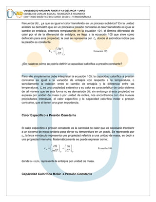 UNIVERSIDAD NACIONAL ABIERTA Y A DISTANCIA – UNAD
ESCUELA DE CIENCIAS BÁSICAS, TECNOLOGÍA E INGENIERÍA
CONTENIDO DIDÁCTICO DEL CURSO: 201015 – TERMODINÁMICA
Recuerda Ud., ¿a qué es igual el calor transferido en un proceso isobárico? En la unidad
anterior se demostró que en un proceso a presión constante el calor transferido es igual al
cambio de entalpía, entonces remplazando en la ecuación 104, el término diferencial de
calor por el de la diferencial de entalpía, se llega a la ecuación 105 que sirve como
definición para esta propiedad, la cual se representa por Cp donde el subíndice indica que
la presión es constante.
p
p
T
H
C Ecuación 105
¿En palabras cómo se podría definir la capacidad calorífica a presión constante?
Para ello simplemente debe interpretar la ecuación 105: la capacidad calorífica a presión
constante es igual a la variación de entalpía con respecto a la temperatura, o
sencillamente la relación entre el cambio de entalpía y la diferencia entre las
temperaturas. Cp es una propiedad extensiva y su valor es característico de cada sistema
de tal manera que en esta forma no es demasiado útil, sin embargo si esta propiedad se
expresa por unidad de masa o por unidad de moles, nos encontramos con dos nuevas
propiedades intensivas, el calor específico y la capacidad calorífica molar a presión
constante, que si tienen una gran importancia.
Calor Específico a Presión Constante
El calor específico a presión constante es la cantidad de calor que es necesario transferir
a un sistema de masa unitaria para elevar su temperatura en un grado. Se representa por
cp, la letra minúscula representa una propiedad referida a una unidad de masa, es decir a
una propiedad intensiva. Matemáticamente se puede expresar como:
pp
p
T
h
Tm
H
c Ecuación 106
donde h = H/m, representa la entalpía por unidad de masa.
Capacidad Calorífica Molar a Presión Constante
 