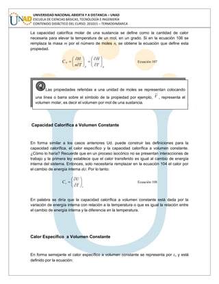 UNIVERSIDAD NACIONAL ABIERTA Y A DISTANCIA – UNAD
ESCUELA DE CIENCIAS BÁSICAS, TECNOLOGÍA E INGENIERÍA
CONTENIDO DIDÁCTICO DEL CURSO: 201015 – TERMODINÁMICA
La capacidad calorífica molar de una sustancia se define como la cantidad de calor
necesaria para elevar la temperatura de un mol, en un grado. Si en la ecuación 106 se
remplaza la masa m por el número de moles n, se obtiene la ecuación que define esta
propiedad.
pp
p
T
H
Tn
H
C Ecuación 107
Capacidad Calorífica a Volumen Constante
En forma similar a los casos anteriores Ud. puede construir las definiciones para la
capacidad calorífica, el calor específico y la capacidad calorífica a volumen constante.
¿Cómo lo haría? Recuerde que en un proceso isocórico no se presentan interacciones de
trabajo y la primera ley establece que el calor transferido es igual al cambio de energía
interna del sistema. Entonces, solo necesitaría remplazar en la ecuación 104 el calor por
el cambio de energía interna dU. Por lo tanto:
v
v
T
U
C Ecuación 108
En palabra se diría que la capacidad calorífica a volumen constante está dada por la
variación de energía interna con relación a la temperatura o que es igual la relación entre
el cambio de energía interna y la diferencia en la temperatura.
Calor Específico a Volumen Constante
En forma semejante el calor específico a volumen constante se representa por cv y está
definido por la ecuación:
Las propiedades referidas a una unidad de moles se representan colocando
una línea o barra sobre el símbolo de la propiedad por ejemplo, V , representa el
volumen molar, es decir el volumen por mol de una sustancia.
 