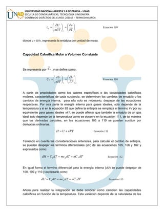 UNIVERSIDAD NACIONAL ABIERTA Y A DISTANCIA – UNAD
ESCUELA DE CIENCIAS BÁSICAS, TECNOLOGÍA E INGENIERÍA
CONTENIDO DIDÁCTICO DEL CURSO: 201015 – TERMODINÁMICA
vv
v
T
u
Tm
U
c Ecuación 109
donde u = U/n, representa la entalpía por unidad de masa.
Capacidad Calorífica Molar a Volumen Constante
Se representa por vC , y se define como:
vv
v
T
U
Tn
U
C Ecuación 110
A partir de propiedades como los calores específicos o las capacidades caloríficas
molares, características de cada sustancia, se determinan los cambios de entalpía o los
cambios de energía interna, para ello solo es necesario, despejar de las ecuaciones
respectivas. Por otra parte la energía interna para gases ideales, solo depende de la
temperatura y si en la ecuación 93 que define la entalpía se remplaza el término PV por su
equivalente para gases ideales nRT, se puede afirmar que también la entalpía de un gas
ideal solo depende de la temperatura como se observa en la ecuación 111, de tal manera
que las derivadas parciales, en las ecuaciones 105 a 110 se pueden sustituir por
derivadas ordinarias.
nRTUH Ecuación 111
Teniendo en cuenta las consideraciones anteriores, para calcular el cambio de entalpía,
se pueden despejar los términos diferenciales (dH) de las ecuaciones 105, 106 y 107 y
expresarlos como:
dTCndTmcdTCdH ppp Ecuación 112
En igual forma el término diferencial para la energía interna (dU) se puede despejar de
108, 109 y 110 y expresarlo como:
dTCndTmcdTCdU vvv Ecuación 113
Ahora para realizar la integración se debe conocer como cambian las capacidades
caloríficas en función de la temperatura. Esta variación depende de la naturaleza de las
 