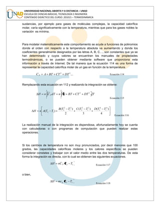 UNIVERSIDAD NACIONAL ABIERTA Y A DISTANCIA – UNAD
ESCUELA DE CIENCIAS BÁSICAS, TECNOLOGÍA E INGENIERÍA
CONTENIDO DIDÁCTICO DEL CURSO: 201015 – TERMODINÁMICA
sustancias, por ejemplo para gases de moléculas complejas, la capacidad calorífica
molar, varía significativamente con la temperatura, mientras que para los gases nobles la
variación es mínima.
Para modelar matemáticamente este comportamiento se acude a funciones de polinomios
donde el orden con respecto a la temperatura absoluta va aumentando y donde los
coeficientes generalmente designados por las letras A, B, C…, son constantes que ya se
han determinado y cuyos valores se encuentran los manuales de propiedades
termodinámicas, o se pueden obtener mediante software que proporciona esta
información a través de Internet. De tal manera que la ecuación 114 es una forma de
representar la capacidad calorífica molar de un gas en función de la temperatura.
...32
DTCTBTAC p Ecuación 114
Remplazando esta ecuación en 112 y realizando la integración se obtiene:
2
1
32
2
1
dTDTCTBTAndTCnH p
Ecuación 115
4
)(
3
)(
2
)(
)(
4
1
4
2
3
1
3
2
2
1
2
2
12
TTDTTCTTB
TTAnH
Ecuación 116
La realización manual de la integración es dispendiosa, afortunadamente hoy se cuenta
con calculadoras o con programas de computación que pueden realizar estas
operaciones.
Si los cambios de temperatura no son muy pronunciados, por decir menores que 100
grados, las capacidades caloríficas molares y los calores específicos se pueden
considerar constates y trabajar con el valor medio entre las dos temperaturas. De esta
forma la integración es directa, con lo cual se obtienen las siguientes ecuaciones.
12 TTCnH p
Ecuación 117
o bien,
12 TTmcH p
Ecuación 118
 
