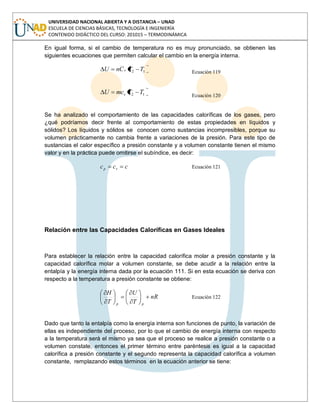 UNIVERSIDAD NACIONAL ABIERTA Y A DISTANCIA – UNAD
ESCUELA DE CIENCIAS BÁSICAS, TECNOLOGÍA E INGENIERÍA
CONTENIDO DIDÁCTICO DEL CURSO: 201015 – TERMODINÁMICA
En igual forma, si el cambio de temperatura no es muy pronunciado, se obtienen las
siguientes ecuaciones que permiten calcular el cambio en la energía interna.
12 TTCnU v
Ecuación 119
12 TTmcU v Ecuación 120
Se ha analizado el comportamiento de las capacidades caloríficas de los gases, pero
¿qué podríamos decir frente al comportamiento de estas propiedades en líquidos y
sólidos? Los líquidos y sólidos se conocen como sustancias incompresibles, porque su
volumen prácticamente no cambia frente a variaciones de la presión. Para este tipo de
sustancias el calor específico a presión constante y a volumen constante tienen el mismo
valor y en la práctica puede omitirse el subíndice, es decir:
ccc vp Ecuación 121
Relación entre las Capacidades Caloríficas en Gases Ideales
Para establecer la relación entre la capacidad calorífica molar a presión constante y la
capacidad calorífica molar a volumen constante, se debe acudir a la relación entre la
entalpía y la energía interna dada por la ecuación 111. Si en esta ecuación se deriva con
respecto a la temperatura a presión constante se obtiene:
nR
T
U
T
H
pp
Ecuación 122
Dado que tanto la entalpía como la energía interna son funciones de punto, la variación de
ellas es independiente del proceso, por lo que el cambio de energía interna con respecto
a la temperatura será el mismo ya sea que el proceso se realice a presión constante o a
volumen constate, entonces el primer término entre paréntesis es igual a la capacidad
calorífica a presión constante y el segundo representa la capacidad calorífica a volumen
constante, remplazando estos términos en la ecuación anterior se tiene:
 