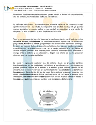 UNIVERSIDAD NACIONAL ABIERTA Y A DISTANCIA – UNAD
ESCUELA DE CIENCIAS BÁSICAS, TECNOLOGÍA E INGENIERÍA
CONTENIDO DIDÁCTICO DEL CURSO: 201015 – TERMODINÁMICA
Un sistema puede ser tan grade como una galaxia, el sol, la tierra o tan pequeño como
una red cristalina, las moléculas o partículas subatómicas.
La definición del sistema, es completamente arbitraria, depende del observador o del
agente interesado en su estudio. En ingeniería esta práctica es muy útil, ya que los
mismos principios se pueden aplicar a una central termoeléctrica, a una planta de
refrigeración, a un evaporador, o a un simple tramo de tubería.
Todo lo que se encuentre fuera del sistema y tenga alguna relación con él se le denomina
ambiente, entorno o alrededores. Un sistema se encuentra separado de los alrededores
por paredes, fronteras o límites que permiten o no el intercambio de materia o energía.
Es decir, las paredes definen la extensión del sistema. Las paredes pueden ser reales,
como la carcasa de un intercambiador de calor o ideales, definidas sólo para facilitar el
análisis de algún problema. Las paredes puede permitir o no el intercambio de materia o
energía entre el sistema y sus alrededores. Según este criterio se pueden presentar
sistemas abiertos, cerrados y aislados.
La figura 1 representa cualquier tipo de sistema donde se presentan cambios
interdependientes en las propiedades del sistema y sus alrededores. Los alrededores
pueden provocar cambios en el sistema o el sistema puede producir cambios en el
ambiente. Las acciones recíprocas que sufren el sistema y sus alrededores se denominan
interacciones. Dependiendo del tipo de pared de un sistema se pueden presentar tres
clases: interacciones térmicas donde hay intercambio de calor entre el sistema y los
alrededores, interacciones mecánicas relacionadas con las diversas formas de trabajo e
interacciones químicas, si se dan cambios en la composición de la materia.
Figura 1: Interacciones entre el sistema y los alrededores
 