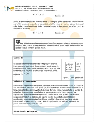 UNIVERSIDAD NACIONAL ABIERTA Y A DISTANCIA – UNAD
ESCUELA DE CIENCIAS BÁSICAS, TECNOLOGÍA E INGENIERÍA
CONTENIDO DIDÁCTICO DEL CURSO: 201015 – TERMODINÁMICA
nRCC vp
Ecuación 123
Ahora, si se divide todos los términos entre n, se llega a que la capacidad calorífica molar
a presión constante es igual a la capacidad calorífica molar a volumen constante mas el
valor de la constante universal de los gases expresada en las mismas unidades, como se
indica en la ecuación:
RCC vp Ecuación 124
Ejemplo 18
Se desea determinar el cambio de entalpía y de energía
interna durante un proceso de compresión isobárica de 2,4
moles de un gas ideal que se encuentra a 250 ºC y 200 kPa
hasta reducir el volumen a la mitad del valor inicial. Para
este gas RC p 5,2 .
Figura 47: Datos ejemplo18
ANÁLISIS DEL PROBLEMA:
Como el proceso se realiza a presión constante, el volumen cambia en forma proporcional
a la temperatura, entonces para que el volumen se reduzca a la mitad es necesario que la
temperatura también disminuya hasta la mitad del valor inicial. Para calcular el cambio de
entalpía o el cambio en la energía interna se requiere conocer como cambian las
capacidades caloríficas con la temperatura. En este caso, dado que no se suministra
ninguna información al respecto, se supone que las capacidades caloríficas son
constantes y en consecuencia el cambio de entalpía y de energía interna se calcula
mediante las ecuaciones 117 y 119. La capacidad calorífica a volumen constante se
puede calcular despajándola de 124.
SOLUCIÓN DEL PROBLEMA
Las unidades para las capacidades caloríficas pueden utilizarse indistintamente
en kJ/ºC o en kJ/K ya que se refieren la diferencia de un grado y ésta es igual tanto en
grados Celsius como en grados Kelvin.
 