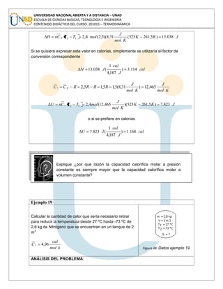 UNIVERSIDAD NACIONAL ABIERTA Y A DISTANCIA – UNAD
ESCUELA DE CIENCIAS BÁSICAS, TECNOLOGÍA E INGENIERÍA
CONTENIDO DIDÁCTICO DEL CURSO: 201015 – TERMODINÁMICA
JKK
Kmol
J
molTTCnH p 038.13)5,261523(31,8)(5,2(4,212
Si se quisiera expresar este valor en calorías, simplemente se utilizaría el factor de
conversión correspondiente
cal
J
cal
JH 114.3)
187,4
1
(038.13
Kmol
J
Kmol
J
RRRRCC pv 465,12)31,8(5,15,15,2
JKK
Kmol
J
molTTCnU v 823.7)5,261523)(465,12(4,212
o si se prefiere en calorías
cal
J
cal
JU 168.1)
187,4
1
(823.7
Explique ¿por qué razón la capacidad calorífica molar a presión
constante es siempre mayor que la capacidad calorífica molar a
volumen constante?
Ejemplo 19
Calcular la cantidad de calor que sería necesario retirar
para reducir la temperatura desde 27 ºC hasta -73 ºC de
2,8 kg de Nitrógeno que se encuentran en un tanque de 2
m3
kmol
cal
Cv 96,4
Figura 48: Datos ejemplo 19
ANÁLISIS DEL PROBLEMA:
 