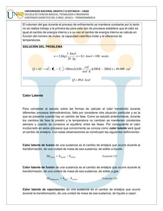 UNIVERSIDAD NACIONAL ABIERTA Y A DISTANCIA – UNAD
ESCUELA DE CIENCIAS BÁSICAS, TECNOLOGÍA E INGENIERÍA
CONTENIDO DIDÁCTICO DEL CURSO: 201015 – TERMODINÁMICA
El volumen del gas durante el proceso de enfriamiento se mantiene constante por lo tanto
no se realiza trabajo y la primera ley para este tipo de procesos establece que el calor es
igual al cambio de energía interna y a su vez el cambio de energía interna se calcula en
función del número de moles, la capacidad calorífica molar y la diferencia de
temperaturas.
SOLUCIÓN DEL PROBLEMA
moleskmol
kg
kmol
kgn 1001,0)
28
1
(8,2
calKK
Kmol
cal
molTTCnUQ v 600.49)200300)(96,4(10012
kcalQ 6,49
Calor Latente
Para completar el estudio sobre las formas de calcular el calor transferido durante
diferentes procesos termodinámicos, falta por considerar otra situación particular y es la
que se presenta cuando hay un cambio de fase. Como se estudió anteriormente, durante
los cambios de fase la presión y la temperatura no cambian se mantienen constantes
siempre y cuando se conserve el equilibrio entre las fases. Por consiguiente el calor
involucrado en estos procesos que comúnmente se conoce como calor latente será igual
al cambio de entalpía. Con estas observaciones se construyen las siguientes definiciones:
Calor latente de fusión de una sustancia es el cambio de entalpía que ocurre durante la
transformación, de una unidad de masa de esa sustancia, de sólido a líquido.
sólidolíquidofusión hhh Ecuación 125
Calor latente de fusión de una sustancia es el cambio de entalpía que ocurre durante la
transformación, de una unidad de masa de esa sustancia, de sólido a gas.
sólidosgas hhh nsublimació Ecuación 126
Calor latente de vaporización de una sustancia es el cambio de entalpía que ocurre
durante la transformación, de una unidad de masa de esa sustancia, de líquido a vapor.
 