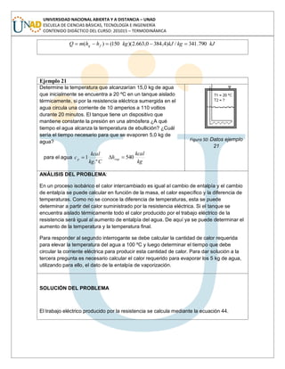 UNIVERSIDAD NACIONAL ABIERTA Y A DISTANCIA – UNAD
ESCUELA DE CIENCIAS BÁSICAS, TECNOLOGÍA E INGENIERÍA
CONTENIDO DIDÁCTICO DEL CURSO: 201015 – TERMODINÁMICA
kJkgkJkghhmQ fg 790.341/)4,3840,663.2)(150()(
Ejemplo 21
Determine la temperatura que alcanzarían 15,0 kg de agua
que inicialmente se encuentra a 20 ºC en un tanque aislado
térmicamente, si por la resistencia eléctrica sumergida en el
agua circula una corriente de 10 amperios a 110 voltios
durante 20 minutos. El tanque tiene un dispositivo que
mantiene constante la presión en una atmósfera ¿A qué
tiempo el agua alcanza la temperatura de ebullición? ¿Cuál
sería el tiempo necesario para que se evaporen 5,0 kg de
agua?
para el agua
Ckg
kcal
cp
.º
1
kg
kcal
hvap 540
Figura 50: Datos ejemplo
21
ANÁLISIS DEL PROBLEMA:
En un proceso isobárico el calor intercambiado es igual al cambio de entalpía y el cambio
de entalpía se puede calcular en función de la masa, el calor específico y la diferencia de
temperaturas. Como no se conoce la diferencia de temperaturas, esta se puede
determinar a partir del calor suministrado por la resistencia eléctrica. Si el tanque se
encuentra aislado térmicamente todo el calor producido por el trabajo eléctrico de la
resistencia será igual al aumento de entalpía del agua. De aquí ya se puede determinar el
aumento de la temperatura y la temperatura final.
Para responder al segundo interrogante se debe calcular la cantidad de calor requerida
para elevar la temperatura del agua a 100 ºC y luego determinar el tiempo que debe
circular la corriente eléctrica para producir esta cantidad de calor. Para dar solución a la
tercera pregunta es necesario calcular el calor requerido para evaporar los 5 kg de agua,
utilizando para ello, el dato de la entalpía de vaporización.
SOLUCIÓN DEL PROBLEMA
El trabajo eléctrico producido por la resistencia se calcula mediante la ecuación 44.
 